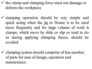  the clamp and clamping force must not damage or
deform the workpiece
 clamping operation should be very simple and
quick acting when the jig or fixture is to be used
more frequently and for large volume of work ο
clamps, which move by slide or slip or tend to do
so during applying clamping forces, should be
avoided
 clamping system should comprise of less number
of parts for ease of design, operation and
maintenance
 