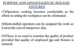 PURPOSE AND ADVANTAGES OF JIGSAND
FIXTURES
(7)Operators working becomes comfortable as his
efforts in setting the workpiece can be eliminated.
(8)Semi-skilled operators can be assigned the work so
it saves the cost of manpower also.
(9)There is no need to examine the quality of product
provided that quality of employed jigs and fixtures is
ensured.
 