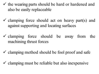  the wearing parts should be hard or hardened and
also be easily replaceable
 clamping force should act on heavy part(s) and
against supporting and locating surfaces
 clamping force should be away from the
machining thrust forces
 clamping method should be fool proof and safe
 clamping must be reliable but also inexpensive
 