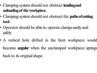 • Clamping systemshould not obstruct loadingand
unloadingof theworkpiece.
• Clamping systemshould not obstruct the pathsofcutting
tool.
• Operator should be able to operate clampseasilyand
safely
• A vertical hole drilled in the bent workpiece would
become angular when the unclamped workpiece springs
back to its originalshape.
 