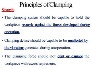 PrinciplesofClamping
Strength:
• The clamping system should be capable to hold the
workpiece securely against the forces developed during
operation.
• Clamping device should be capable to be unaffected by
the vibrationsgenerated during anoperation.
• The clamping force should not dent or damage the
workpiece with excessivepressure.
 