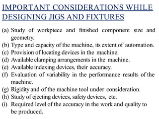 IMPORTANT CONSIDERATIONS WHILE
DESIGNING JIGS AND FIXTURES
(a) Study of workpiece and finished component size and
geometry.
(b) Type and capacity of the machine, its extent of automation.
(c) Provision of locating devices in the machine.
(d) Available clamping arrangements in the machine.
(e) Available indexing devices, their accuracy.
(f) Evaluation of variability in the performance results of the
machine.
(g) Rigidity and of the machine tool under consideration.
(h) Study of ejecting devices, safety devices, etc.
(i) Required level of the accuracy in the work and quality to
be produced.
 
