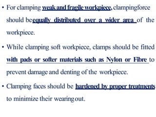 • For clamping weakandfragileworkpiece,clampingforce
should beequally distributed over a wider area of the
workpiece.
• While clamping soft workpiece, clamps should be fitted
with pads or softer materials such as Nylon or Fibre to
prevent damage and denting of the workpiece.
• Clamping faces should be hardened by proper treatments
to minimize their wearingout.
 