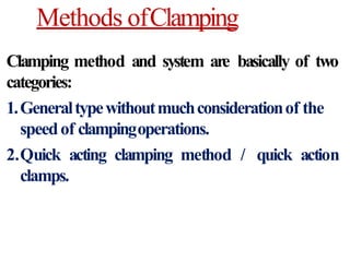 Methods ofClamping
Clamping method and system are basically of two
categories:
1.Generaltypewithoutmuchconsiderationof the
speedof clampingoperations.
2.Quick acting clamping method / quick action
clamps.
 