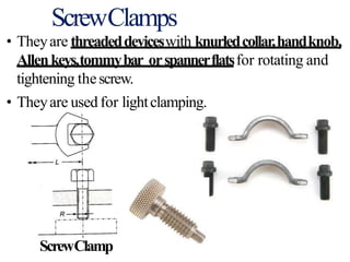 ScrewClamps
• Theyare threadeddeviceswith knurledcollar,handknob,
Allenkeys,tommybar orspannerflatsfor rotating and
tightening thescrew.
• Theyare used for lightclamping.
ScrewClamp
 
