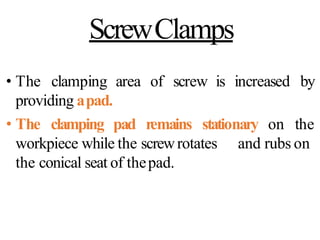 ScrewClamps
• The clamping area of screw is
providing apad.
increased by
• The clamping pad remains stationary on the
and rubs on
workpiece while the screwrotates
the conical seat of thepad.
 