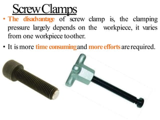 ScrewClamps
• The disadvantage of screw clamp is, the clamping
pressure largely depends on the workpiece, it varies
from one workpiece toother.
• It ismore timeconsumingand moreeffortsarerequired.
 