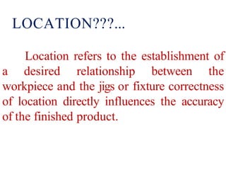 Location refers to the establishment of
a desired relationship between the
workpiece and the jigs or fixture correctness
of location directly influences the accuracy
of the finished product.
LOCATION???...
 