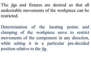 The jigs and fixtures are desired so that all
undesirable movements of the workpiece can be
restricted.
Determination of the locating points and
clamping of the workpiece serve to restrict
movements of the component in any direction,
while setting it in a particular pre-decided
position relative to the jig.
 