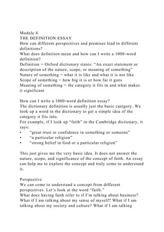 Module 4.
THE DEFINITION ESSAY
How can different perspectives and premises lead to different
definitions?
What does definition mean and how can I write a 1000-word
definition?
Definition = Oxford dictionary states: “An exact statement or
description of the nature, scope, or meaning of something”
Nature of something = what it is like and what it is not like
Scope of something = how big it is or how far it goes
Meaning of something = the category it fits in and what makes
it significant
How can I write a 1000-word definition essay?
The dictionary definition is usually just the basic category. We
look up a word in the dictionary to get a simple idea of the
category it fits into.
For example, if I look up “faith” in the Cambridge dictionary, it
says:
• “great trust or confidence in something or someone”
• “a particular religion”
• “strong belief in God or a particular religion”
This just gives me the very basic idea. It does not answer the
nature, scope, and significance of the concept of faith. An essay
can help me to explore the concept and truly come to understand
it.
Perspective
We can come to understand a concept from different
perspectives. Let’s look at the word “faith.”
What does having faith refer to if I’m talking about business?
What if I am talking about my sense of myself? What if I am
talking about my society and culture? What if I am talking
 