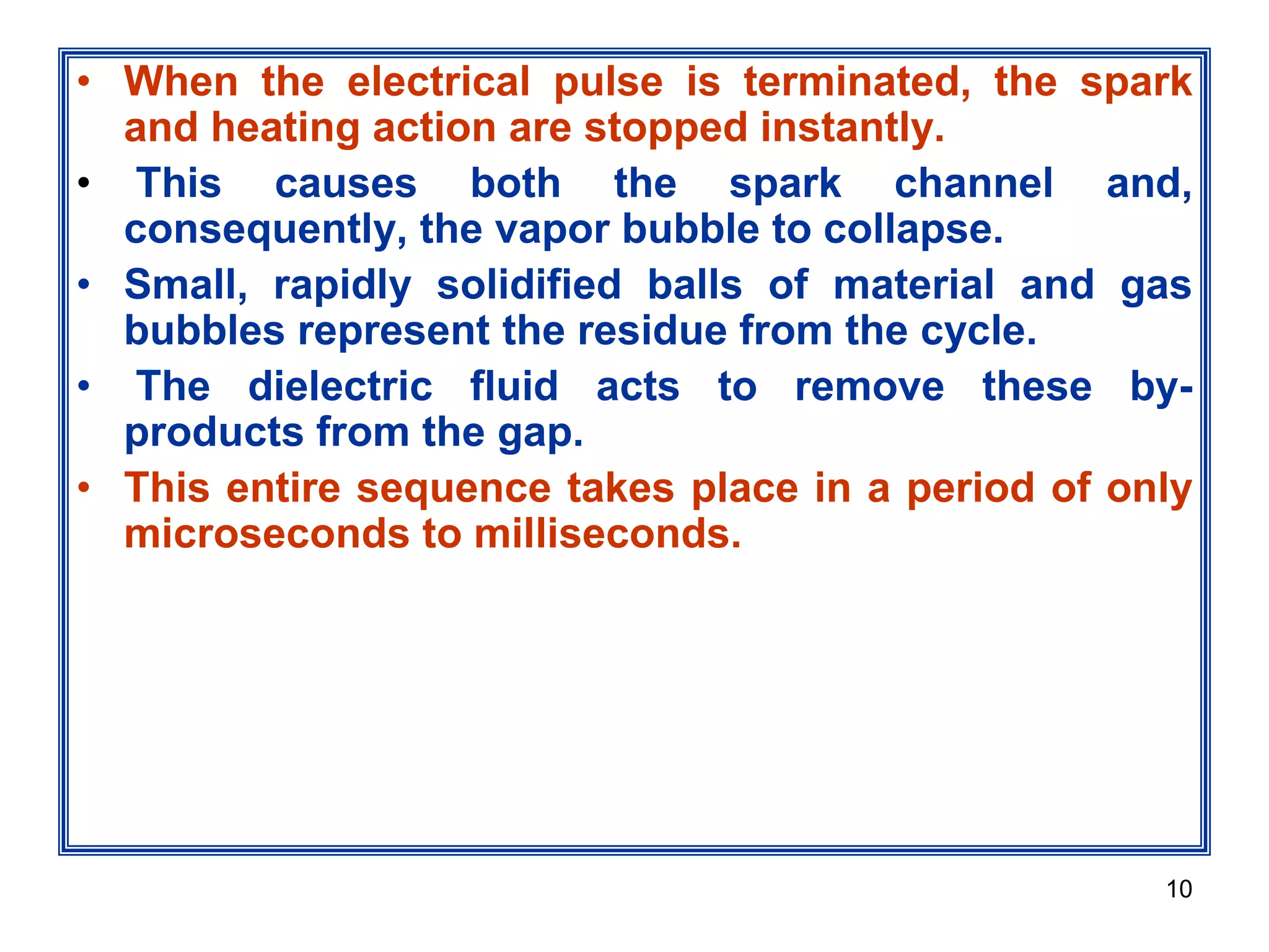 10
• When the electrical pulse is terminated, the spark
and heating action are stopped instantly.
• This causes both the spark channel and,
consequently, the vapor bubble to collapse.
• Small, rapidly solidified balls of material and gas
bubbles represent the residue from the cycle.
• The dielectric fluid acts to remove these by-
products from the gap.
• This entire sequence takes place in a period of only
microseconds to milliseconds.
 