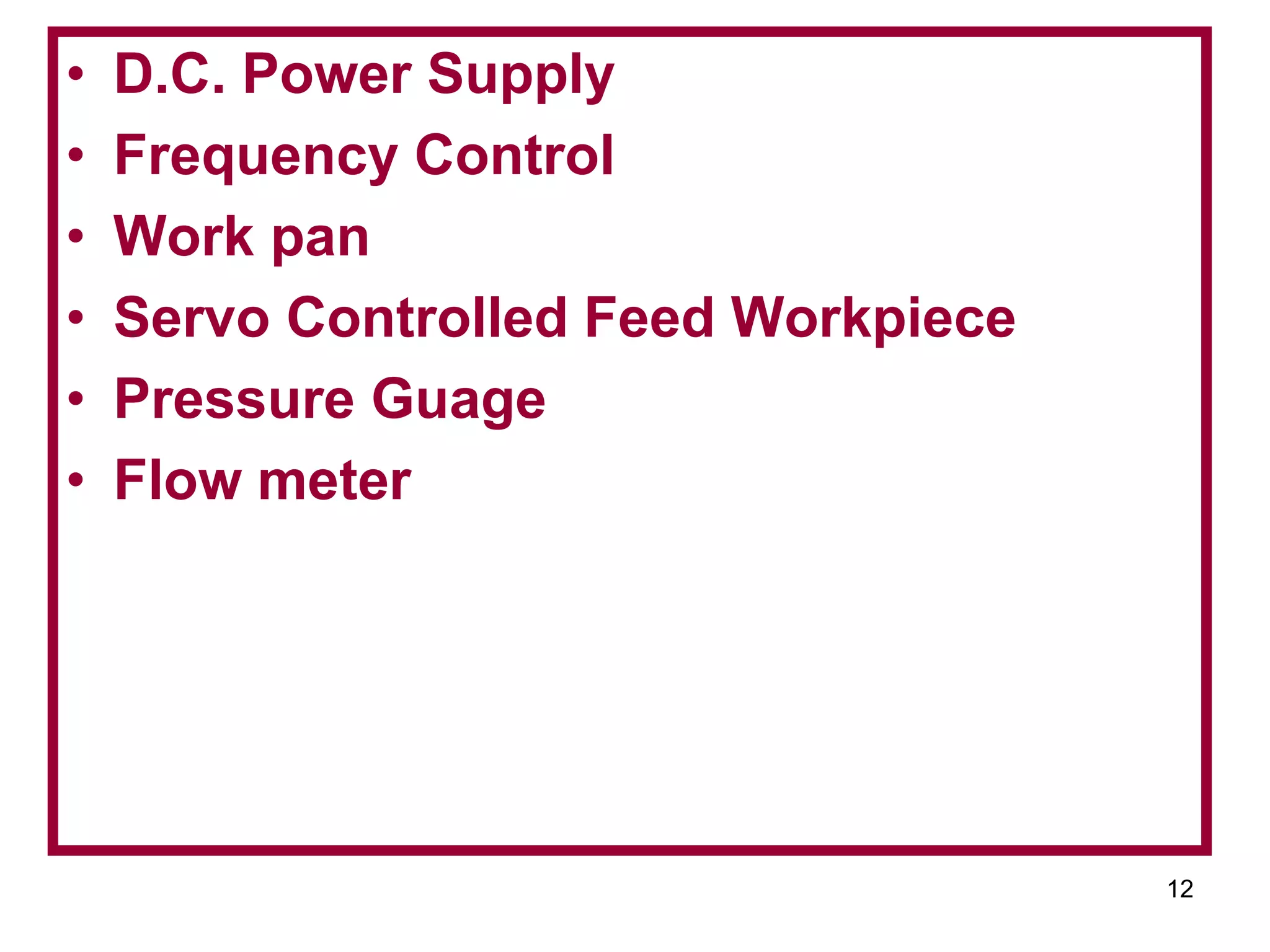 12
• D.C. Power Supply
• Frequency Control
• Work pan
• Servo Controlled Feed Workpiece
• Pressure Guage
• Flow meter
 