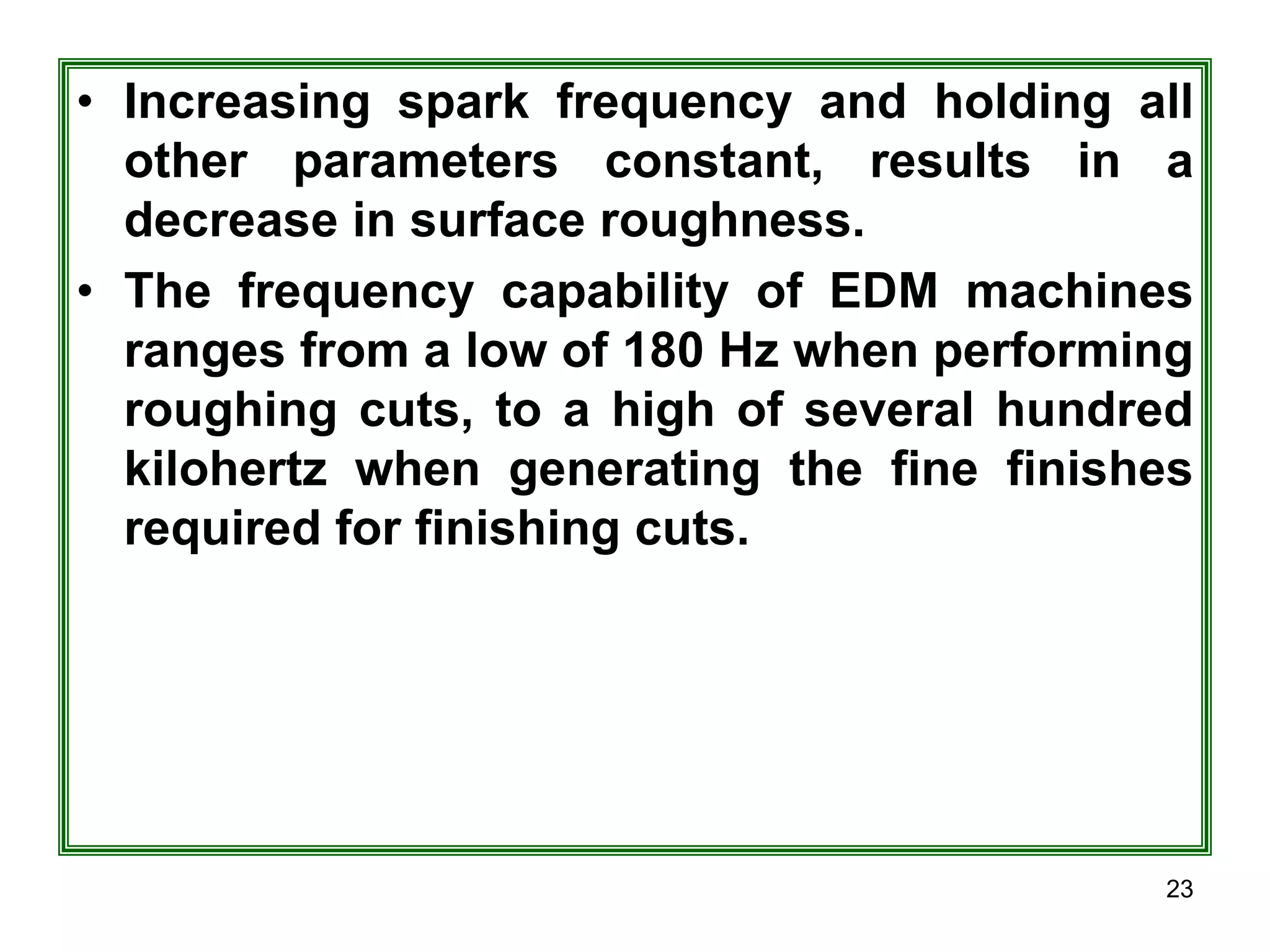 23
• Increasing spark frequency and holding all
other parameters constant, results in a
decrease in surface roughness.
• The frequency capability of EDM machines
ranges from a low of 180 Hz when performing
roughing cuts, to a high of several hundred
kilohertz when generating the fine finishes
required for finishing cuts.
 