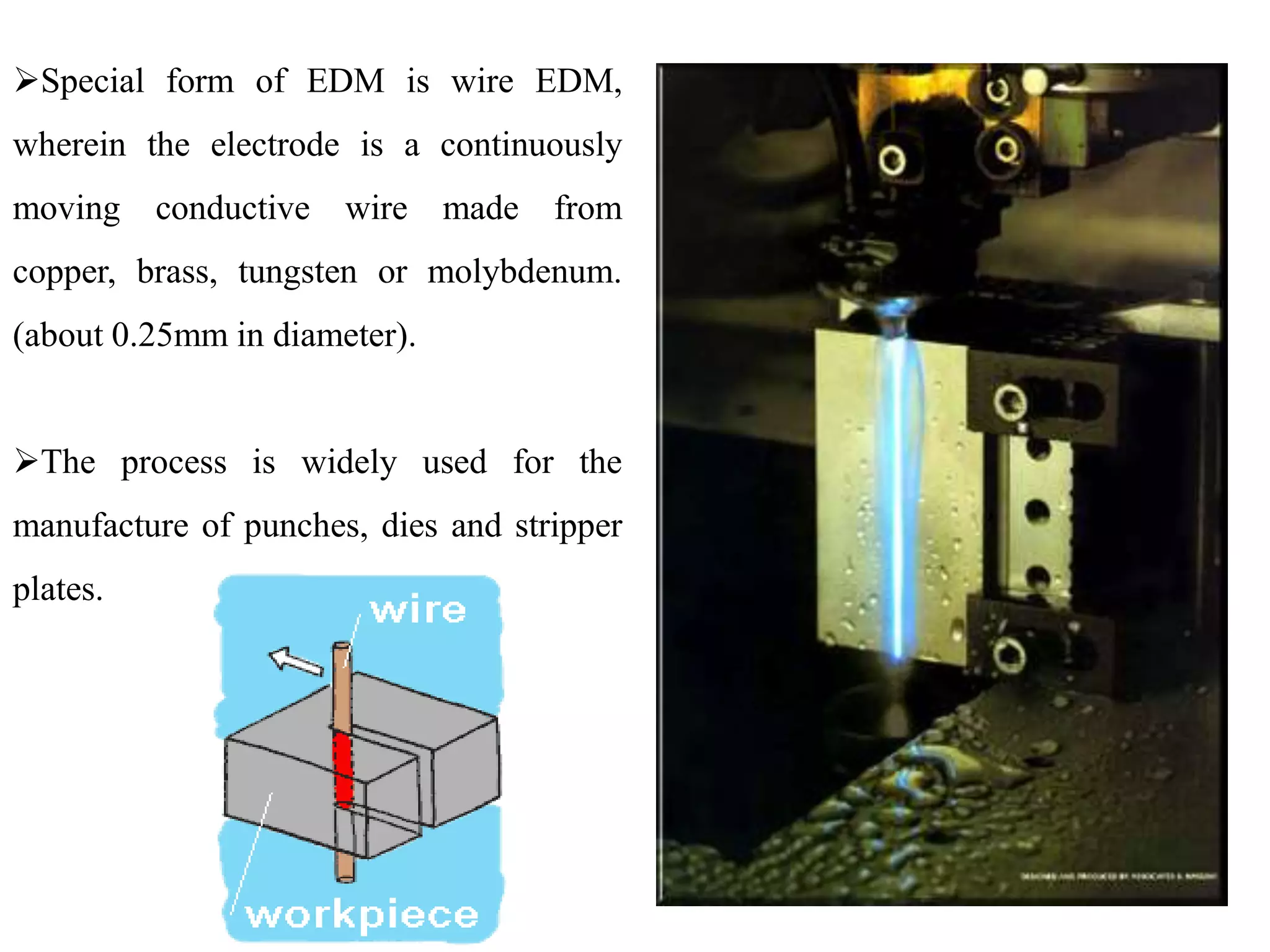 Special form of EDM is wire EDM,
wherein the electrode is a continuously
moving conductive wire made from
copper, brass, tungsten or molybdenum.
(about 0.25mm in diameter).
The process is widely used for the
manufacture of punches, dies and stripper
plates.
 