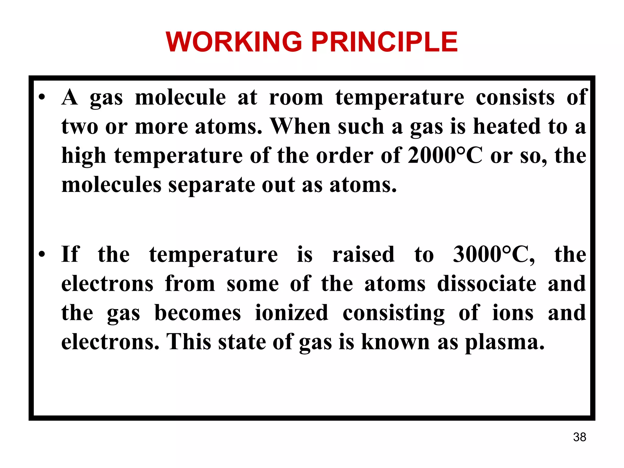38
WORKING PRINCIPLE
• A gas molecule at room temperature consists of
two or more atoms. When such a gas is heated to a
high temperature of the order of 2000°C or so, the
molecules separate out as atoms.
• If the temperature is raised to 3000°C, the
electrons from some of the atoms dissociate and
the gas becomes ionized consisting of ions and
electrons. This state of gas is known as plasma.
 