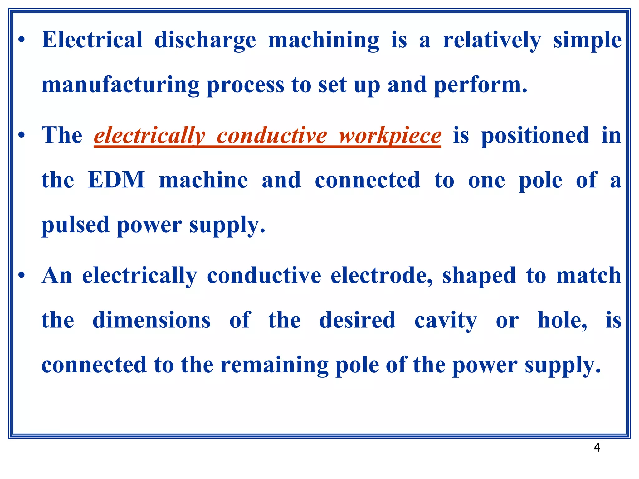 4
• Electrical discharge machining is a relatively simple
manufacturing process to set up and perform.
• The electrically conductive workpiece is positioned in
the EDM machine and connected to one pole of a
pulsed power supply.
• An electrically conductive electrode, shaped to match
the dimensions of the desired cavity or hole, is
connected to the remaining pole of the power supply.
 