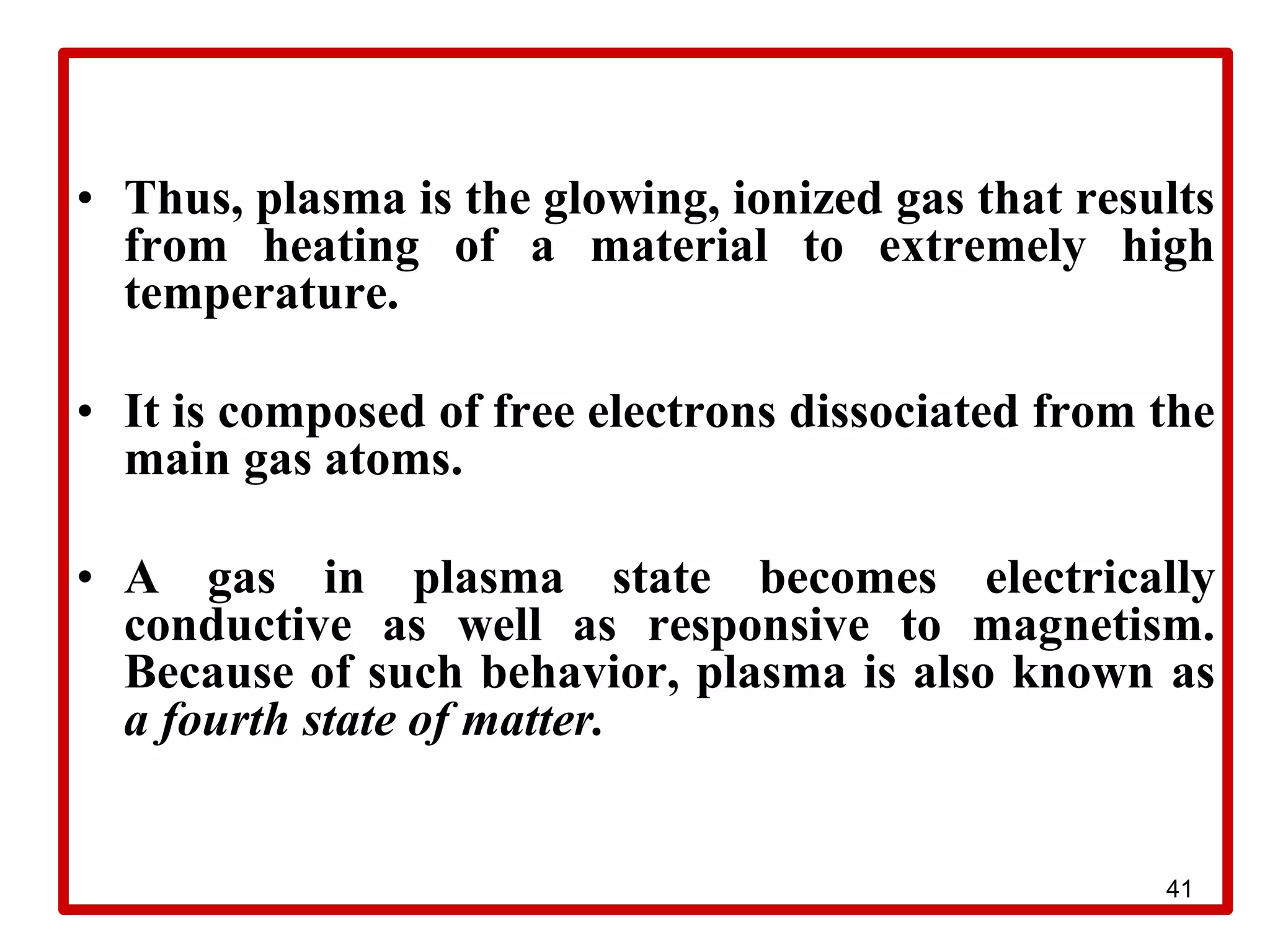 41
• Thus, plasma is the glowing, ionized gas that results
from heating of a material to extremely high
temperature.
• It is composed of free electrons dissociated from the
main gas atoms.
• A gas in plasma state becomes electrically
conductive as well as responsive to magnetism.
Because of such behavior, plasma is also known as
a fourth state of matter.
 
