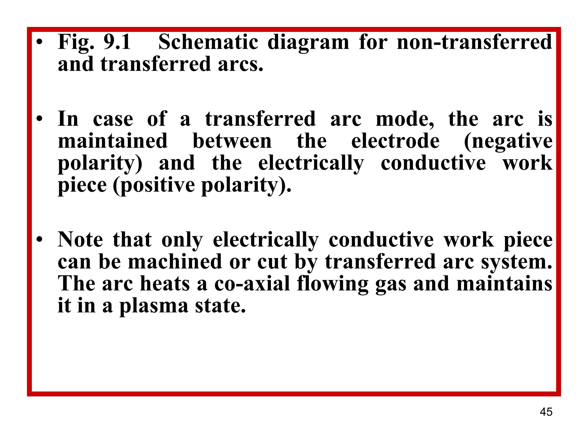 45
• Fig. 9.1 Schematic diagram for non-transferred
and transferred arcs.
• In case of a transferred arc mode, the arc is
maintained between the electrode (negative
polarity) and the electrically conductive work
piece (positive polarity).
• Note that only electrically conductive work piece
can be machined or cut by transferred arc system.
The arc heats a co-axial flowing gas and maintains
it in a plasma state.
 