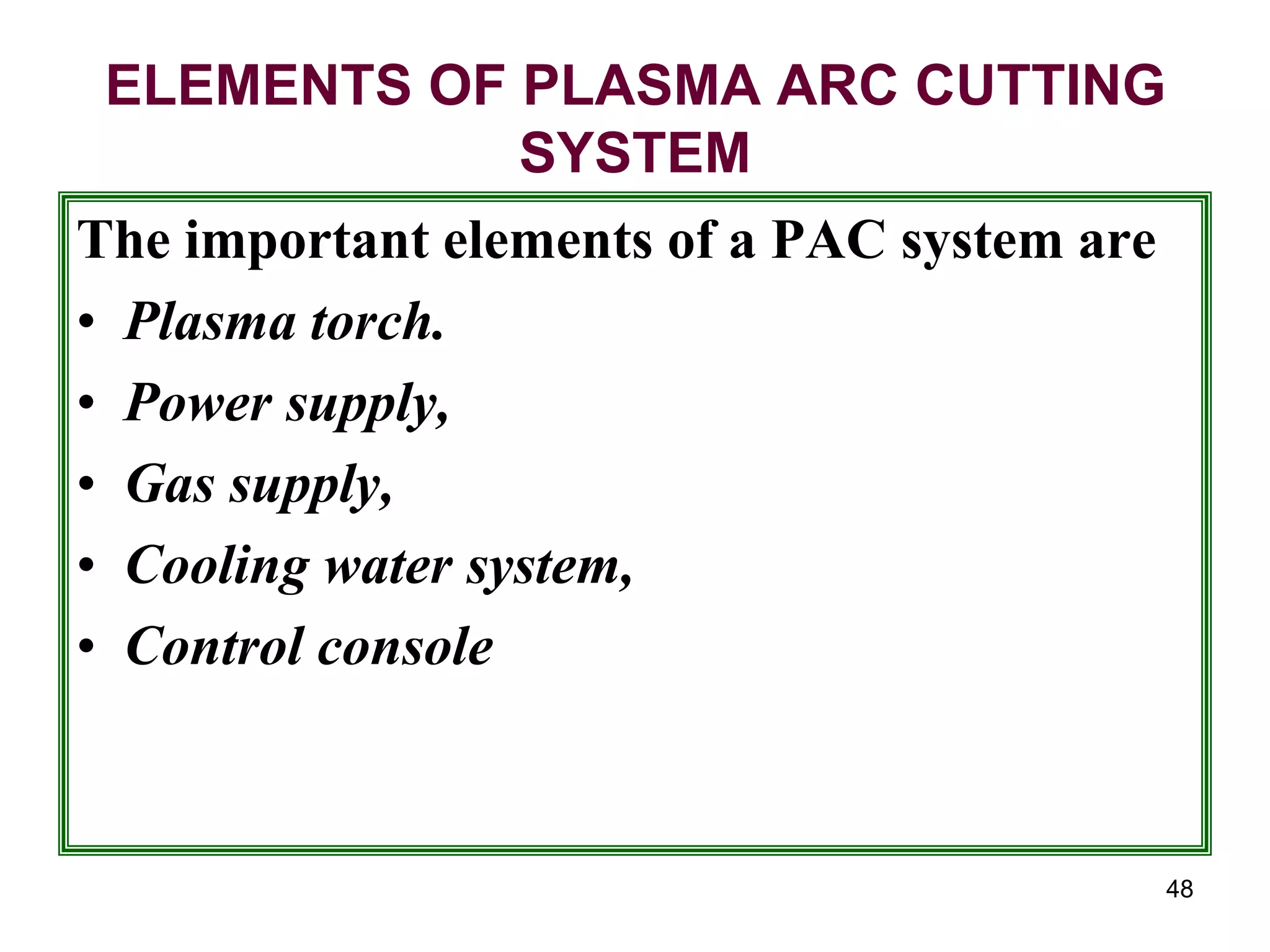 48
ELEMENTS OF PLASMA ARC CUTTING
SYSTEM
The important elements of a PAC system are
• Plasma torch.
• Power supply,
• Gas supply,
• Cooling water system,
• Control console
 