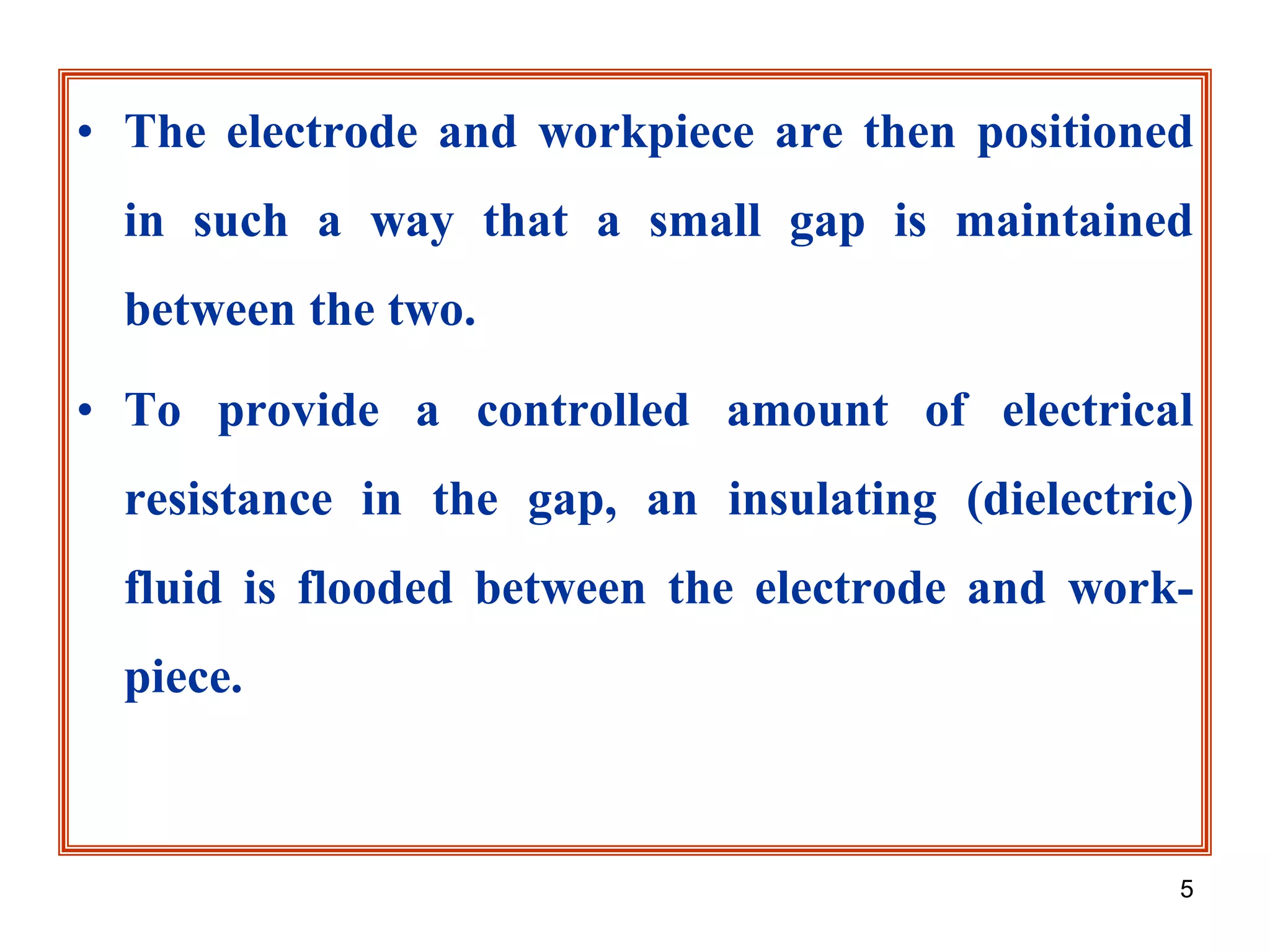 5
• The electrode and workpiece are then positioned
in such a way that a small gap is maintained
between the two.
• To provide a controlled amount of electrical
resistance in the gap, an insulating (dielectric)
fluid is flooded between the electrode and work-
piece.
 
