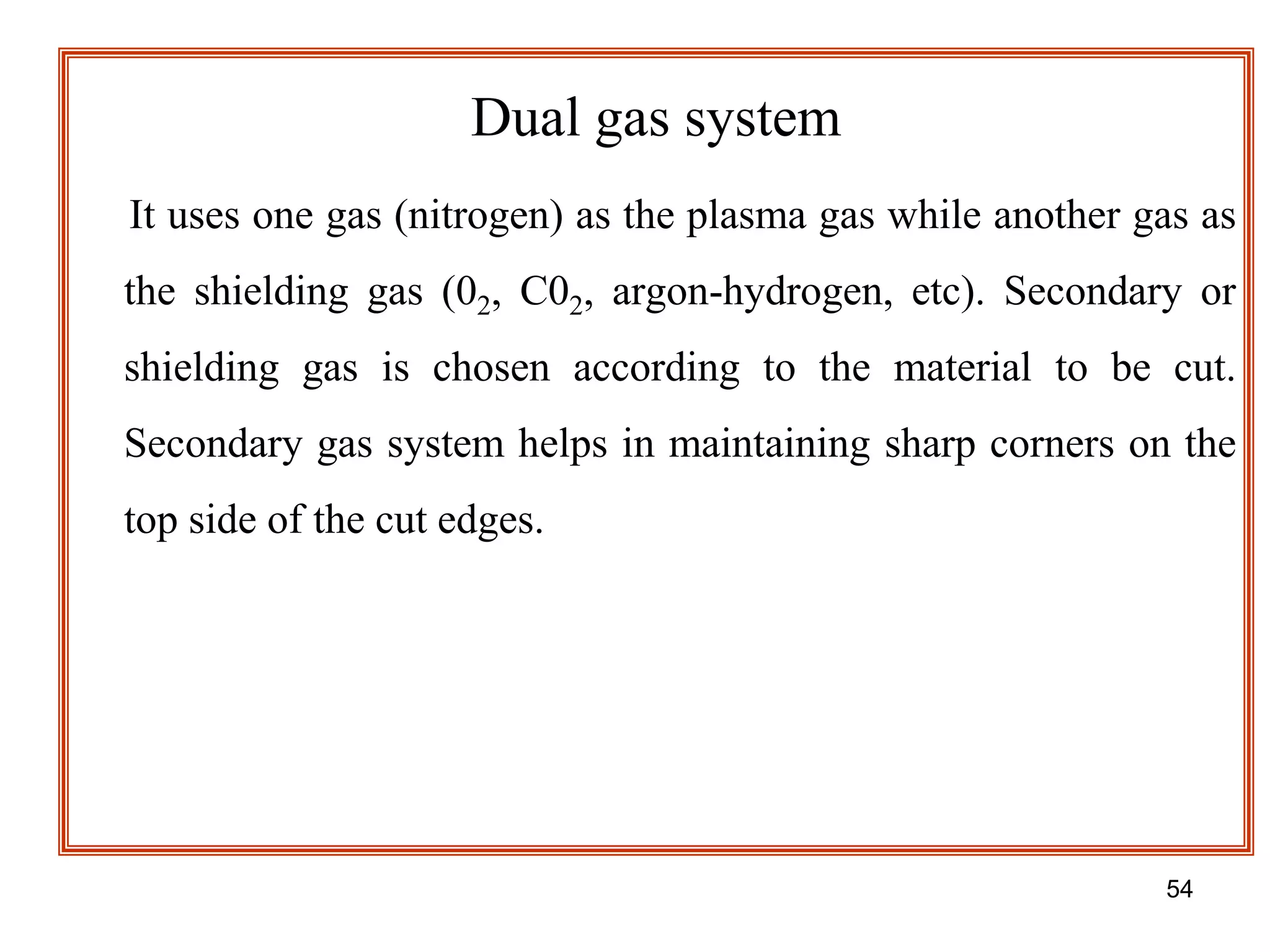 54
Dual gas system
It uses one gas (nitrogen) as the plasma gas while another gas as
the shielding gas (02, C02, argon-hydrogen, etc). Secondary or
shielding gas is chosen according to the material to be cut.
Secondary gas system helps in maintaining sharp corners on the
top side of the cut edges.
 