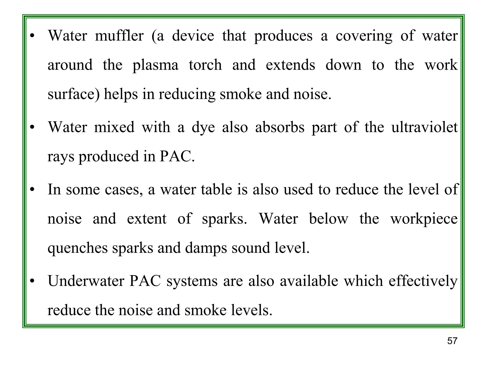 57
• Water muffler (a device that produces a covering of water
around the plasma torch and extends down to the work
surface) helps in reducing smoke and noise.
• Water mixed with a dye also absorbs part of the ultraviolet
rays produced in PAC.
• In some cases, a water table is also used to reduce the level of
noise and extent of sparks. Water below the workpiece
quenches sparks and damps sound level.
• Underwater PAC systems are also available which effectively
reduce the noise and smoke levels.
 