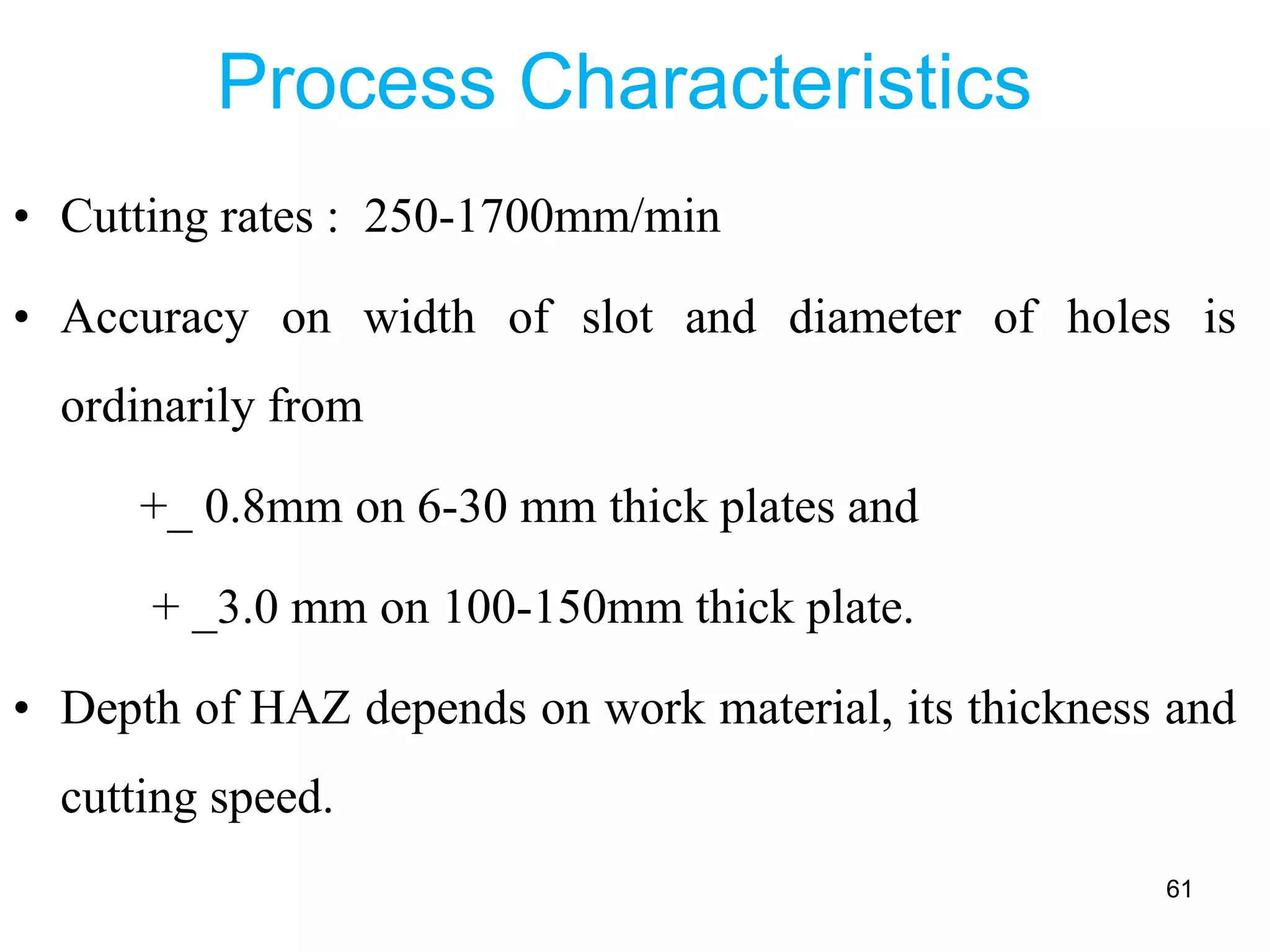 Process Characteristics
• Cutting rates : 250-1700mm/min
• Accuracy on width of slot and diameter of holes is
ordinarily from
+_ 0.8mm on 6-30 mm thick plates and
+ _3.0 mm on 100-150mm thick plate.
• Depth of HAZ depends on work material, its thickness and
cutting speed.
61
 