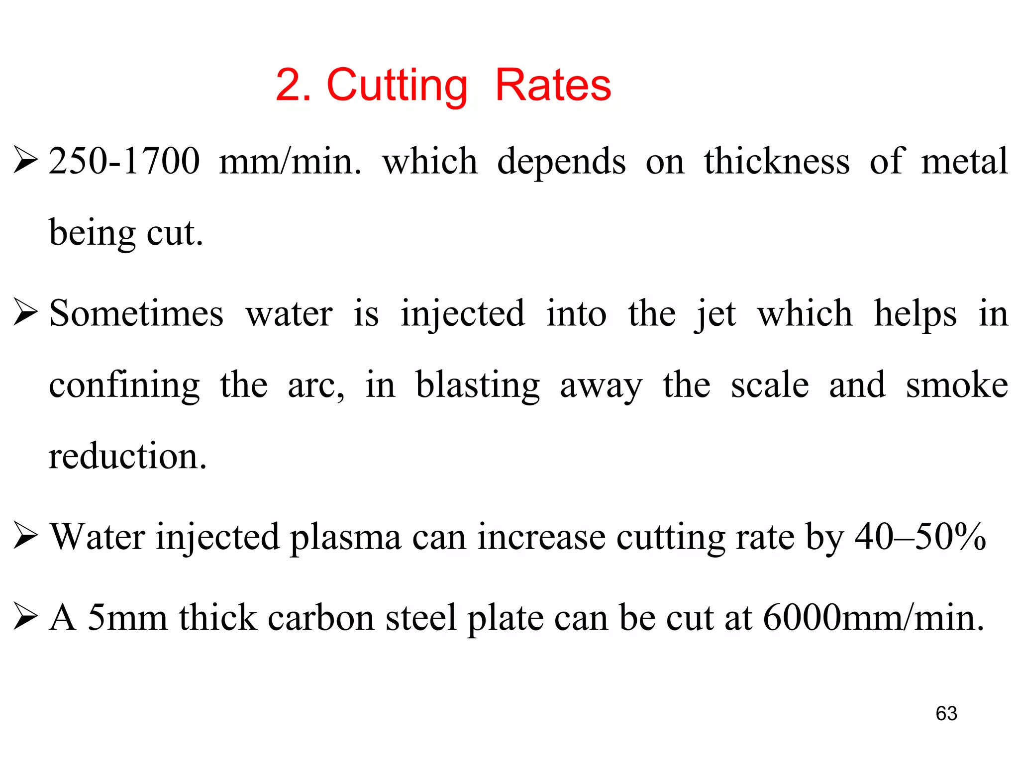 2. Cutting Rates
 250-1700 mm/min. which depends on thickness of metal
being cut.
 Sometimes water is injected into the jet which helps in
confining the arc, in blasting away the scale and smoke
reduction.
 Water injected plasma can increase cutting rate by 40–50%
 A 5mm thick carbon steel plate can be cut at 6000mm/min.
63
 