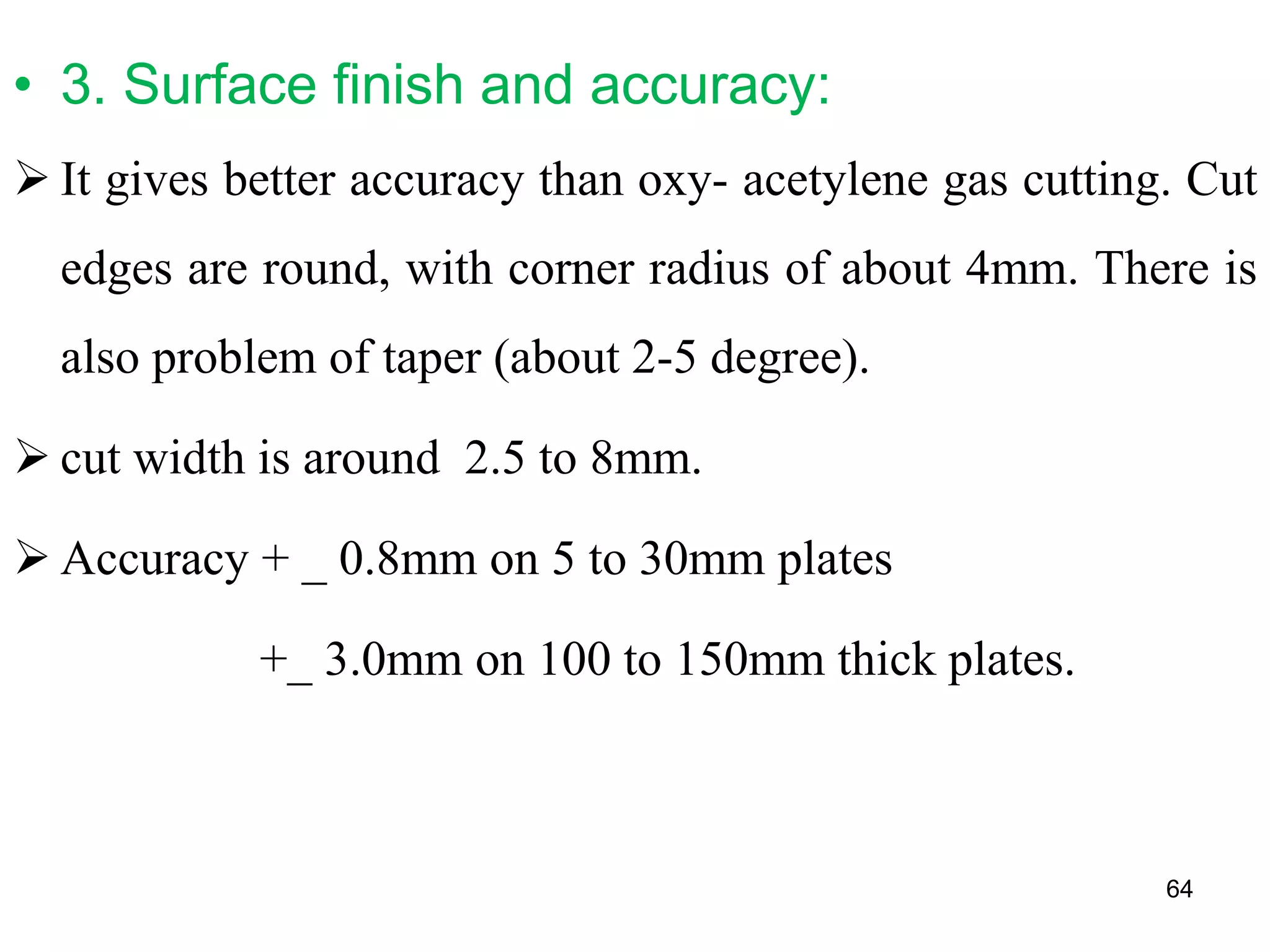 • 3. Surface finish and accuracy:
 It gives better accuracy than oxy- acetylene gas cutting. Cut
edges are round, with corner radius of about 4mm. There is
also problem of taper (about 2-5 degree).
 cut width is around 2.5 to 8mm.
 Accuracy + _ 0.8mm on 5 to 30mm plates
+_ 3.0mm on 100 to 150mm thick plates.
64
 