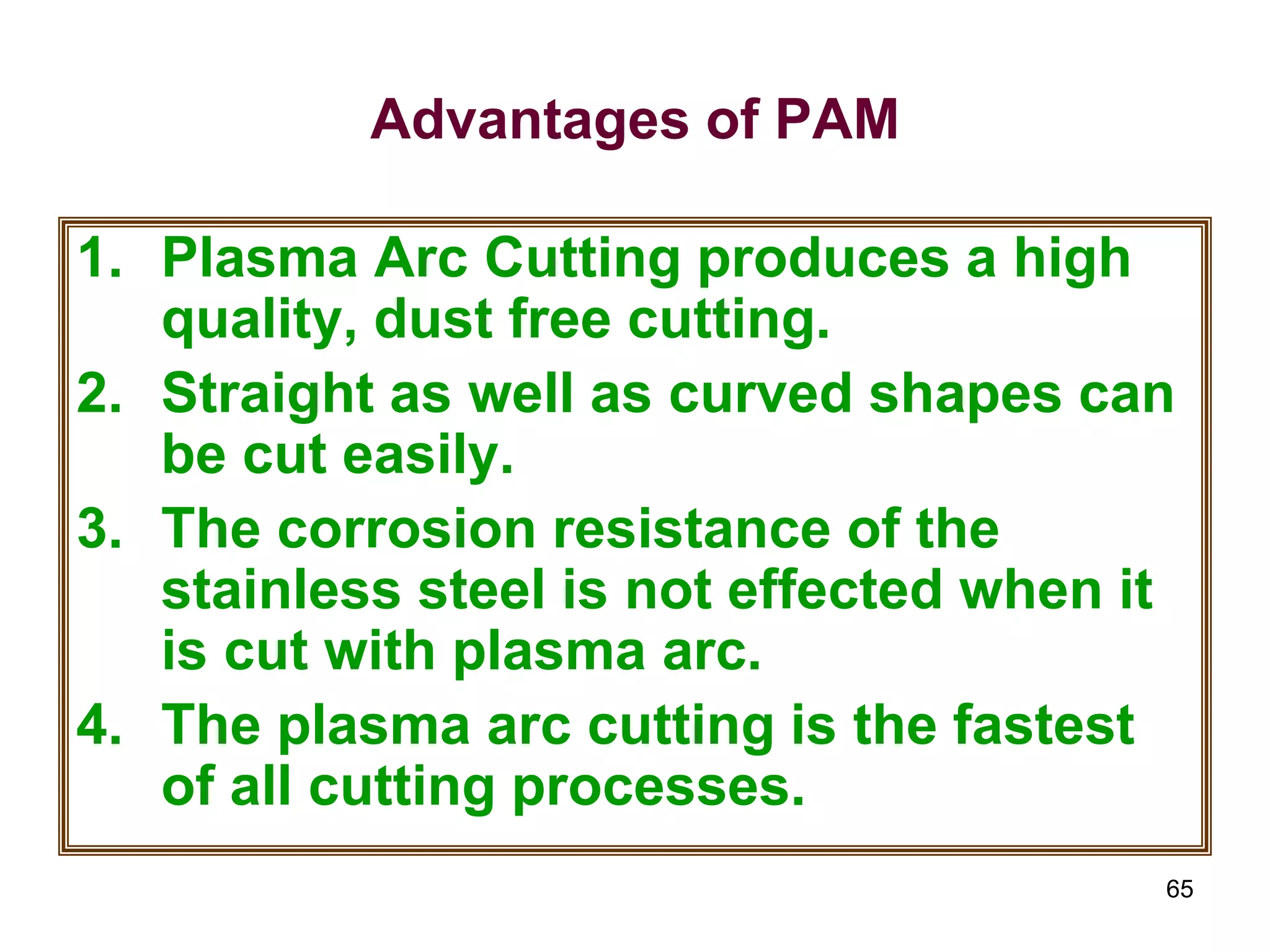 65
Advantages of PAM
1. Plasma Arc Cutting produces a high
quality, dust free cutting.
2. Straight as well as curved shapes can
be cut easily.
3. The corrosion resistance of the
stainless steel is not effected when it
is cut with plasma arc.
4. The plasma arc cutting is the fastest
of all cutting processes.
 