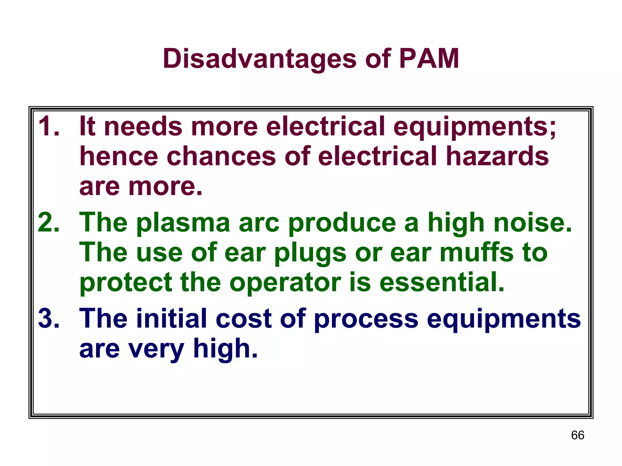 66
Disadvantages of PAM
1. It needs more electrical equipments;
hence chances of electrical hazards
are more.
2. The plasma arc produce a high noise.
The use of ear plugs or ear muffs to
protect the operator is essential.
3. The initial cost of process equipments
are very high.
 