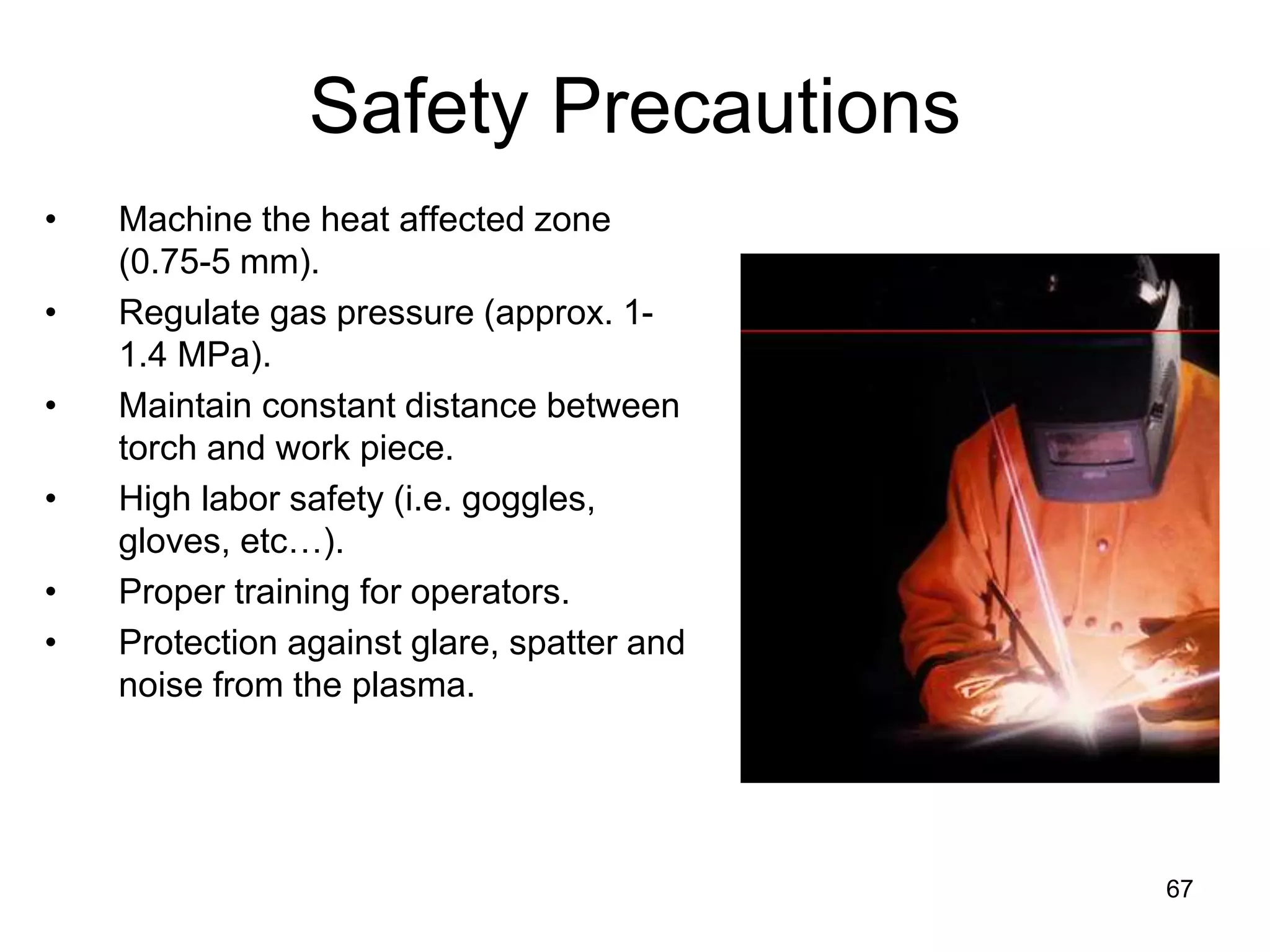 67
Safety Precautions
• Machine the heat affected zone
(0.75-5 mm).
• Regulate gas pressure (approx. 1-
1.4 MPa).
• Maintain constant distance between
torch and work piece.
• High labor safety (i.e. goggles,
gloves, etc…).
• Proper training for operators.
• Protection against glare, spatter and
noise from the plasma.
 