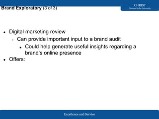 Excellence and Service
CHRIST
Deemed to be University
Brand Exploratory (3 of 3)
● Digital marketing review
○ Can provide important input to a brand audit
■ Could help generate useful insights regarding a
brand’s online presence
● Offers:
 