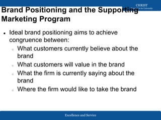 Excellence and Service
CHRIST
Deemed to be University
Brand Positioning and the Supporting
Marketing Program
● Ideal brand positioning aims to achieve
congruence between:
○ What customers currently believe about the
brand
○ What customers will value in the brand
○ What the firm is currently saying about the
brand
○ Where the firm would like to take the brand
 