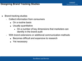 Excellence and Service
CHRIST
Deemed to be University
Designing Brand Tracking Studies
● Brand tracking studies
○ Collect information from consumers
■ On a routine basis
■ Usually quantitative
● On a number of key dimensions that marketers can
identify in the brand audit
○ With brand extensions or additional communication methods
■ Becomes difficult and expensive to research
■ Yet necessary
 