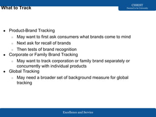 Excellence and Service
CHRIST
Deemed to be University
What to Track
● Product-Brand Tracking
○ May want to first ask consumers what brands come to mind
○ Next ask for recall of brands
○ Then tests of brand recognition
● Corporate or Family Brand Tracking
○ May want to track corporation or family brand separately or
concurrently with individual products
● Global Tracking
○ May need a broader set of background measure for global
tracking
 