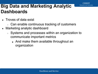 Excellence and Service
CHRIST
Deemed to be University
Big Data and Marketing Analytic
Dashboards
● Troves of data exist
○ Can enable continuous tracking of customers
● Marketing analytic dashboard
○ Systems and processes within an organization to
communicate important metrics
■ And make them available throughout an
organization
 