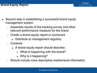 Excellence and Service
CHRIST
Deemed to be University
Brand Equity Report
● Second step in establishing a successful brand equity
management system
○ Assemble results of the tracking survey and other
relevant performance measure for the brand
○ Create a brand equity report or scorecard
■ Distribute to management regularly
○ Contents
■ A brand equity report should describe:
● What is happening with the brand?
● Why is it happening?
○ Should include more descriptive market-level information
 