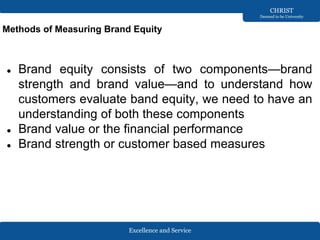 Excellence and Service
CHRIST
Deemed to be University
Methods of Measuring Brand Equity
● Brand equity consists of two components—brand
strength and brand value—and to understand how
customers evaluate band equity, we need to have an
understanding of both these components
● Brand value or the financial performance
● Brand strength or customer based measures
 