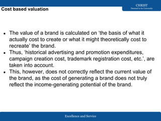 Excellence and Service
CHRIST
Deemed to be University
Cost based valuation
● The value of a brand is calculated on ‘the basis of what it
actually cost to create or what it might theoretically cost to
recreate’ the brand.
● Thus, ‘historical advertising and promotion expenditures,
campaign creation cost, trademark registration cost, etc.’, are
taken into account.
● This, however, does not correctly reflect the current value of
the brand, as the cost of generating a brand does not truly
reflect the income-generating potential of the brand.
 