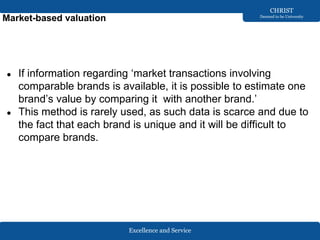 Excellence and Service
CHRIST
Deemed to be University
Market-based valuation
● If information regarding ‘market transactions involving
comparable brands is available, it is possible to estimate one
brand’s value by comparing it with another brand.’
● This method is rarely used, as such data is scarce and due to
the fact that each brand is unique and it will be difficult to
compare brands.
 