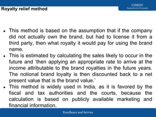 Excellence and Service
CHRIST
Deemed to be University
Royalty relief method
● This method is based on the assumption that if the company
did not actually own the brand, but had to license it from a
third party, then what royalty it would pay for using the brand
name.
● This is estimated by calculating the sales likely to occur in the
future and ‘then applying an appropriate rate to arrive at the
income attributable to the brand royalties in the future years.
The notional brand loyalty is then discounted back to a net
present value that is the brand value.’
● This method is widely used in India, as it is favored by the
fiscal and tax authorities and the courts, because the
calculation is based on publicly available marketing and
financial information.
 
