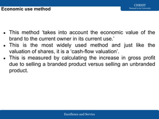 Excellence and Service
CHRIST
Deemed to be University
Economic use method
● This method ‘takes into account the economic value of the
brand to the current owner in its current use.’
● This is the most widely used method and just like the
valuation of shares, it is a ‘cash-flow valuation’.
● This is measured by calculating the increase in gross profit
due to selling a branded product versus selling an unbranded
product.
 