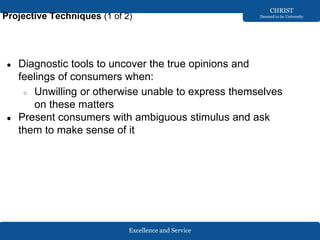 Excellence and Service
CHRIST
Deemed to be University
Projective Techniques (1 of 2)
● Diagnostic tools to uncover the true opinions and
feelings of consumers when:
○ Unwilling or otherwise unable to express themselves
on these matters
● Present consumers with ambiguous stimulus and ask
them to make sense of it
 