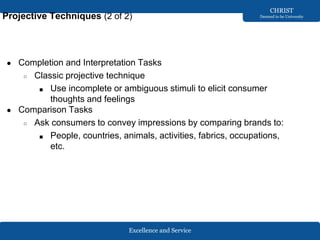 Excellence and Service
CHRIST
Deemed to be University
Projective Techniques (2 of 2)
● Completion and Interpretation Tasks
○ Classic projective technique
■ Use incomplete or ambiguous stimuli to elicit consumer
thoughts and feelings
● Comparison Tasks
○ Ask consumers to convey impressions by comparing brands to:
■ People, countries, animals, activities, fabrics, occupations,
etc.
 