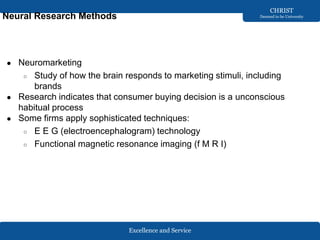 Excellence and Service
CHRIST
Deemed to be University
Neural Research Methods
● Neuromarketing
○ Study of how the brain responds to marketing stimuli, including
brands
● Research indicates that consumer buying decision is a unconscious
habitual process
● Some firms apply sophisticated techniques:
○ E E G (electroencephalogram) technology
○ Functional magnetic resonance imaging (f M R I)
 