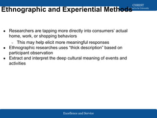 Excellence and Service
CHRIST
Deemed to be University
Ethnographic and Experiential Methods
● Researchers are tapping more directly into consumers’ actual
home, work, or shopping behaviors
○ This may help elicit more meaningful responses
● Ethnographic researches uses “thick description” based on
participant observation
● Extract and interpret the deep cultural meaning of events and
activities
 