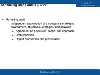 Excellence and Service
CHRIST
Deemed to be University
Conducting Brand Audits (2 of 2)
● Marketing audit
○ Independent examination of a company’s marketing
environment, objectives, strategies, and activities
■ Agreement on objectives, scope, and approach
■ Data collection
■ Report preparation and presentation
 