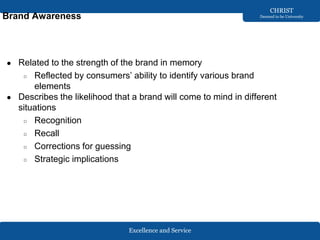 Excellence and Service
CHRIST
Deemed to be University
Brand Awareness
● Related to the strength of the brand in memory
○ Reflected by consumers’ ability to identify various brand
elements
● Describes the likelihood that a brand will come to mind in different
situations
○ Recognition
○ Recall
○ Corrections for guessing
○ Strategic implications
 