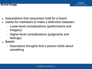 Excellence and Service
CHRIST
Deemed to be University
Brand Image
● Associations that consumers hold for a brand
● Useful for marketers to make a distinction between:
○ Lower-level considerations (performance and
imagery)
○ Higher-level considerations (judgments and
feelings)
● Beliefs
○ Descriptive thoughts that a person holds about
something
 
